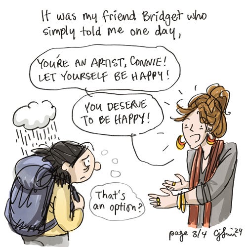 Permission to Be Happy (3/4) Page 3: Illustration of a forlorn-looking girl, hunched over from the weight of her backpack, with a single rain cloud, over just her head. She's talking to her friend, a young woman named Bridget, with bright energy and clothes, who says to the girl, "You're an artist, Connie! Let yourself be happy! You deserve to be happy!" The girl thinks to herself, "That's an option?" Original artwork by Connie Sun, cartoonconnie, 2024.