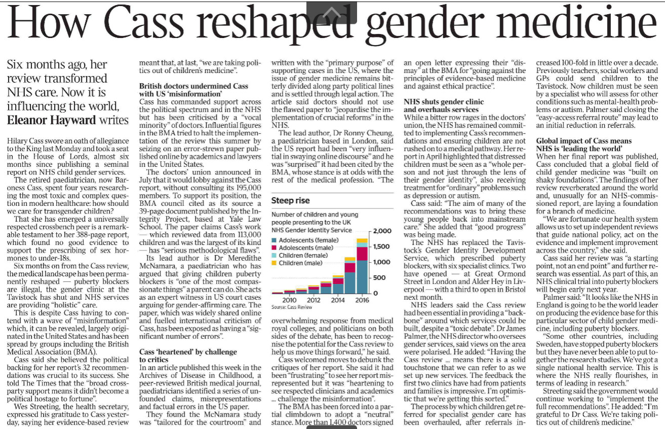 How Cass reshaped gender medicine Six months ago, her review transformed NHS care. Now it is influencing the world, Eleanor Hayward writes  Hilary Cass swore an oath of allegiance to the King last Monday and took a seat in the House of Lords, almost six months since publishing a seminal report on NHS child gender services.  The retired paediatrician, now Baroness Cass, spent four years researching the most toxic and complex question in modern healthcare: how should we care for transgender children?  That she has emerged a universally respected crossbench peer is a remarkable testament to her 388-page report, which found no good evidence to support the prescribing of sex hormones to under-18s.  Six months on from the Cass review, the medical landscape has been permanently reshaped — puberty blockers are illegal, the gender clinic at the Tavistock has shut and NHS services are providing “holistic” care.  This is despite Cass having to contend with a wave of “misinformation” which, it can be revealed, largely originated in the United States and has been spread by groups including the British Medical Association (BMA).  Cass said she believed the political backing for her report’s 32 recommendations was crucial to its success. She told The Times that the “broad crossparty support means it didn’t become a political hostage to fortune”.  Wes Streeting, the health secretary, expressed his gratitude to Cass yesterday, saying her evidence-based review meant that, at last, “we are taking politics out of children’s medicine”.  British doctors undermined Cass with US ‘misinformation’  Cass has commanded support across the political spectrum and in the NHS but has been criticised by a “vocal minority” of doctors. Influential figures in the BMA tried to halt the implementation of the review this summer by seizing on an error-strewn paper published online by academics and lawyers in the United States.  The doctors’ union announced in July that it would lobby against the Cass report, without consulting its 195,000 members. To support its position, the BMA council cited as its source a 39-page document published by the Integrity Project, based at Yale Law School. The paper claims Cass’s work — which reviewed data from 113,000 children and was the largest of its kind — has “serious methodological flaws”.  Its lead author is Dr Meredithe McNamara, a paediatrician who has argued that giving children puberty blockers is “one of the most compassionate things” a parent can do. She acts as an expert witness in US court cases arguing for gender-affirming care. The paper, which was widely shared online and fuelled international criticism of Cass, has been exposed as having a “significant number of errors”.  Cass ‘heartened’ by challenge to critics  In an article published this week in the Archives of Disease in Childhood, a peer-reviewed British medical journal, paediatricians identified a series of unfounded claims, misrepresentations and factual errors in the US paper.  They found the McNamara study was “tailored for the courtroom” and written with the “primary purpose” of supporting cases in the US, where the issue of gender medicine remains bitterly divided along party political lines and is settled through legal action. The article said doctors should not use the flawed paper to “jeopardise the implementation of crucial reforms” in the NHS.  The lead author, Dr Ronny Cheung, a paediatrician based in London, said the US report had been “very influential in swaying online discourse” and he was “surprised” it had been cited by the BMA, whose stance is at odds with the rest of the medical profession. “The overwhelming response from medical royal colleges, and politicians on both sides of the debate, has been to recognise the potential for the Cass review to help us move things forward,” he said.  Cass welcomed moves to debunk the critiques of her report. She said it had been “frustrating” to see her report misrepresented but it was “heartening to see respected clinicians and academics ... challenge the misinformation”.  The BMA has been forced into a partial climbdown to adopt a “neutral” stance. More than 1,400 doctors signed an open letter expressing their “dismay” at the BMA for “going against the principles of evidence-based medicine and against ethical practice”.  NHS shuts gender clinic and overhauls services  While a bitter row rages in the doctors’ union, the NHS has remained committed to implementing Cass’s recommendations and ensuring children are not rushed on to a medical pathway. Her report in April highlighted that distressed children must be seen as a “whole person and not just through the lens of their gender identity”, also receiving treatment for “ordinary” problems such as depression or autism.  Cass said: “The aim of many of the recommendations was to bring these young people back into mainstream care.” She added that “good progress” was being made.  The NHS has replaced the Tavistock’s Gender Identity Development Service, which prescribed puberty blockers, with six specialist clinics. Two have opened — at Great Ormond Street in London and Alder Hey in Liverpool — with a third to open in Bristol next month.  NHS leaders said the Cass review had been essential in providing a “backbone” around which services could be built, despite a “toxic debate”. Dr James Palmer, the NHS director who oversees gender services, said views on the area were polarised. He added: “Having the Cass review ... means there is a solid touchstone that we can refer to as we set up new services. The feedback the first two clinics have had from patients and families is impressive. I’m optimistic that we’re getting this sorted.”  The process by which children get referred for specialist gender care has been overhauled, after referrals increased 100-fold in little over a decade. Previously teachers, social workers and GPs could send children to the Tavistock. Now children must be seen by a specialist who will assess for other conditions such as mental-health problems or autism. Palmer said closing the “easy-access referral route” may lead to an initial reduction in referrals.  Global impact of Cass means NHS is ‘leading the world’  When her final report was published, Cass concluded that a global field of child gender medicine was “built on shaky foundations”. The findings of her review reverberated around the world and, unusually for an NHS-commissioned report, are laying a foundation for a branch of medicine.  “We are fortunate our health system allows us to set up independent reviews that guide national policy, act on the evidence and implement improvement across the country,” she said.  Cass said her review was “a starting point, not an end point” and further research was essential. As part of this, an NHS clinical trial into puberty blockers will begin early next year.  Palmer said: “It looks like the NHS in England is going to be the world leader on producing the evidence base for this particular sector of child gender medicine, including puberty blockers.  “Some other countries, including Sweden, have stopped puberty blockers but they have never been able to put together the research studies. We’ve got a single national health service. This is where the NHS really flourishes, in terms of leading in research.”  Streeting said the government would continue working to “implement the full recommendations”. He added: “I’m grateful to Dr Cass. We’re taking politics out of children’s medicine.”