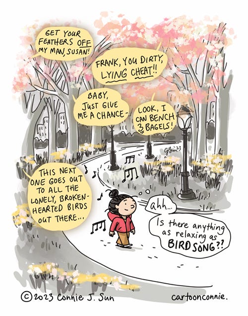 Birdsong of Spring Single-panel comic illustration of a girl walking through Central Park, enjoying the melodic sounds of birds. There are musical notes in the background, along with colorful pink and white tree blossoms, yellow daffodils. She has a serene expression on her face, thinks to herself, "Ah...is there anything as relaxing as birdsong??" Meanwhile, there's bold text in yellow speech bubbles with translations of what the birds appear to be saying: "Get your feathers OFF my man, Susan! / Frank, you dirty, LYING CHEAT!! / Baby, just give me a chance - / Look, I can bench 3 bagels! / This next one goes out to all the lonely, broken-hearted birds out there..." Cartoon titled "Birdsong of Spring." Original artwork by Connie Sun, cartoonconnie, 2023.
