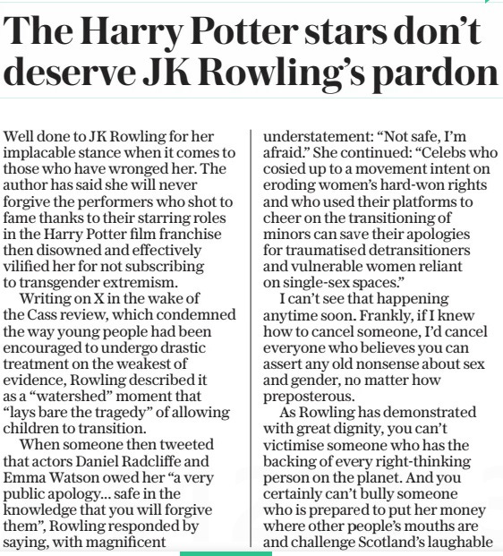 The Harry Potter stars don’t deserve JK Rowling’s pardon The Daily Telegraph12 Apr 2024 Well done to JK Rowling for her implacable stance when it comes to those who have wronged her. The author has said she will never forgive the performers who shot to fame thanks to their starring roles in the Harry Potter film franchise then disowned and effectively vilified her for not subscribing to transgender extremism.  Writing on X in the wake of the Cass review, which condemned the way young people had been encouraged to undergo drastic treatment on the weakest of evidence, Rowling described it as a “watershed” moment that “lays bare the tragedy” of allowing children to transition.  When someone then tweeted that actors Daniel Radcliffe and Emma Watson owed her “a very public apology... safe in the knowledge that you will forgive them”, Rowling responded by saying, with magnificent understatement: “Not safe, I’m afraid.” She continued: “Celebs who cosied up to a movement intent on eroding women’s hard-won rights and who used their platforms to cheer on the transitioning of minors can save their apologies for traumatised detransitioners and vulnerable women reliant on single-sex spaces.”  I can’t see that happening anytime soon. Frankly, if I knew how to cancel someone, I’d cancel everyone who believes you can assert any old nonsense about sex and gender, no matter how preposterous.  As Rowling has demonstrated with great dignity, you can’t victimise someone who has the backing of every right-thinking person on the planet. And you certainly can’t bully someone who is prepared to put her money where other people’s mouths are and challenge Scotland’s laughable new hate law, which was only introduced to curry favour with self-righteous teenagers so they will vote to leave the union once Indyref2 rears its ugly head.  Sometimes sorry just isn’t enough. In my book, forgiveness is not always a corollary. It’s fine to accept an apology but that is not the same as forgiving or forgetting. There is no obligation to do either.  Bearing a grudge is supposed to be corrosive and generally gets a bad rap but nobody ever talks about the pleasure it can bring as you plan how to settle old scores.  Of course, the prevailing consensus is that forgiveness is all to do with love and by forgiving you set yourself free, but I think that is more about wars, invasions, criminality and so forth.  My grudges are invariably petty. Minor betrayals; the noisy neighbour who reported me to the police; that time a colleague said “I thought you weren’t allowed to wear short skirts after the age of 30”. Like a lot of people, I can only forgive if I forget. When abuse hurled at decent people is preserved online for posterity, how can anyone even begin to heal?  Article Name:The Harry Potter stars don’t deserve JK Rowling’s pardon Publication:The Daily Telegraph Start Page:7 End Page:7