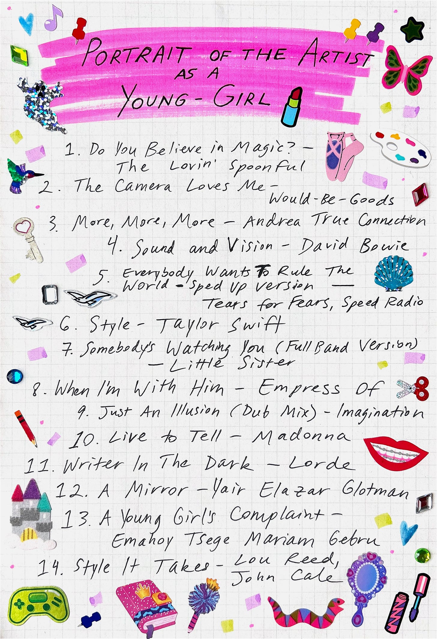 Handwritten playlist of songs on graph lined paper decorated with stickers. The headline at the top of the page reads “Portrait of the Artist as a Young-Girl” and is highlighted in pink.  The playlist is:  1 Do you Believe in Magic? by The Lovin’ Spoonful  2 The Camera Loves Me by Would-Be-Goods  3 More, More, More by Andrea True Connection  4 Sound and Vision by David Bowie  5 Everybody Wants to Rule the World (Sped Up Version) by Tears for Fears and Speed Radio  6 Style by Taylor Swift  7 Somebody’s Watching You (Full Band Version) by Little Sister  8 When I’m With Him by Empress Of  9 Just an Illusion (Dub Mix) by Imagination  10 Live to Tell by Madonna  11 Writer in the Dark by Lorde  12 A Mirror by Yair Elazar Glotman  13 A Young Girl’s Complaint by Emahoy Tsege Mariam Gebru 14 “Style It Takes” by Lou Reed, John Cale 