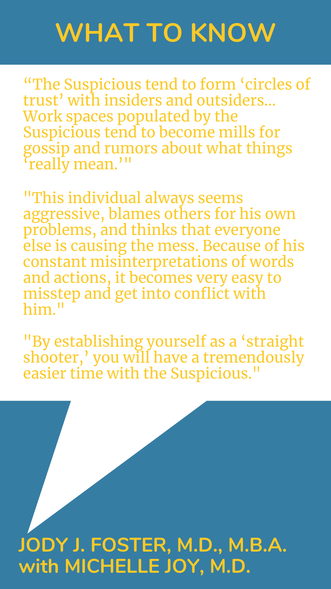 What to Know: “The Suspicious tend to form ‘circles of trust’ with insiders and outsiders…Work spaces populated by the Suspicious tend to become mills for gossip and rumors about what things ‘really mean.’ This individual always seems aggressive, blames others for his own problems, and thinks that everyone else is causing the mess. Because of his constant misinterpretations of words and actions, it becomes very easy to misstep and get into conflict with him. By establishing yourself as a ‘straight shooter,’ you will have a tremendously easier time with the Suspicious,” according to Dr. Jody J. Foster.