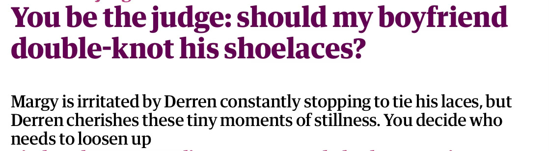 You be the judge: should my boyfriend double-knot his shoelaces? Margy is irritated by Derren constantly stopping to tie his laces, but Derren cherishes these tiny moments of stillness. You decide who needs to loosen up