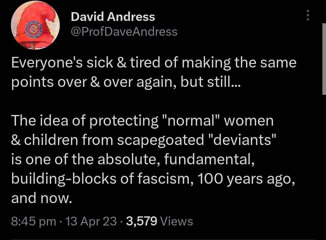 @ProfDaveAndres: Everyone's sick & tired of making the same points over & over again, but still... The idea of protecting "normal" women & children from scapegoated "deviants" is one of the absolute, fundamental, building-blocks of fascism, 100 years ago, and now.