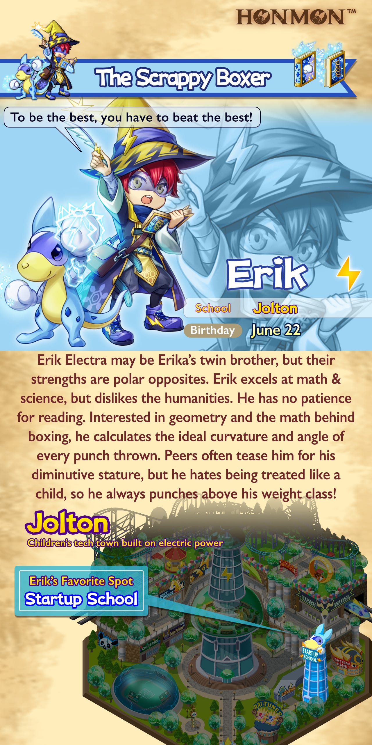 Erik Electra may be Erika’s twin brother, but their strengths are polar opposites. Erik excels at math & science, but dislikes the humanities. He has no patience for reading. Interested in geometry and the math behind boxing, he calculates the ideal curvature and angle of every punch thrown. Peers often tease him for his diminutive stature, but he hates being treated like a child, so he always punches above his weight class!