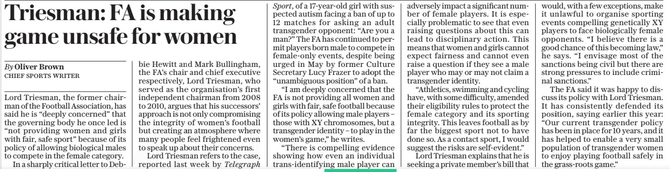 Triesman: FA is making game unsafe for women The Daily Telegraph24 Oct 2024By Oliver Brown CHIEF SPORTS WRITER Lord Triesman, the former chairman of the Football Association, has said he is “deeply concerned” that the governing body he once led is “not providing women and girls with fair, safe sport” because of its policy of allowing biological males to compete in the female category.  In a sharply critical letter to Debbie  Hewitt and Mark Bullingham, the FA’S chair and chief executive respectively, Lord Triesman, who served as the organisation’s first independent chairman from 2008 to 2010, argues that his successors’ approach is not only compromising the integrity of women’s football but creating an atmosphere where many people feel frightened even to speak up about their concerns.  Lord Triesman refers to the case, reported last week by Telegraph  Sport, of a 17-year-old girl with suspected autism facing a ban of up to 12 matches for asking an adult transgender opponent: “Are you a man?” The FA has continued to permit players born male to compete in female-only events, despite being urged in May by former Culture Secretary Lucy Frazer to adopt the “unambiguous position” of a ban.  “I am deeply concerned that the FA is not providing all women and girls with fair, safe football because of its policy allowing male players – those with XY chromosomes, but a transgender identity – to play in the women’s game,” he writes.  “There is compelling evidence showing how even an individual trans-identifying male player can adversely impact a significant number of female players. It is especially problematic to see that even raising questions about this can lead to disciplinary action. This means that women and girls cannot expect fairness and cannot even raise a question if they see a male player who may or may not claim a transgender identity.  “Athletics, swimming and cycling have, with some difficulty, amended their eligibility rules to protect the female category and its sporting integrity. This leaves football as by far the biggest sport not to have done so. As a contact sport, I would suggest the risks are self-evident.”  Lord Triesman explains that he is seeking a private member’s bill that would, with a few exceptions, make it unlawful to organise sporting events compelling genetically XY players to face biologically female opponents. “I believe there is a good chance of this becoming law,” he says. “I envisage most of the sanctions being civil but there are strong pressures to include criminal sanctions.”  The FA said it was happy to discuss its policy with Lord Triesman. It has consistently defended its position, saying earlier this year: “Our current transgender policy has been in place for 10 years, and it has helped to enable a very small population of transgender women to enjoy playing football safely in the grass-roots game.”  Article Name:Triesman: FA is making game unsafe for women Publication:The Daily Telegraph Author:By Oliver Brown CHIEF SPORTS WRITER Start Page:4 End Page:4