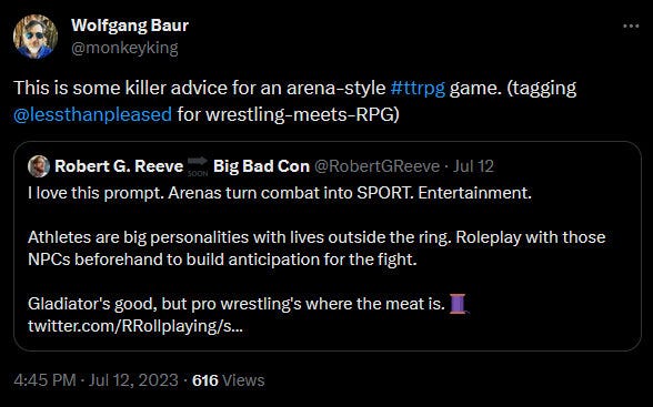 Wolfgang Baur @monkeyking This is some killer advice for an arena-style #ttrpg game. (tagging @lessthanpleased for wrestling-meets-RPG) Quote Robert G. Reeve @RobertGReeve · I love this prompt. Arenas turn combat into SPORT. Entertainment. Athletes are big personalities with lives outside the ring. Roleplay with those NPCs beforehand to build anticipation for the fight. Gladiator's good, but pro wrestling's where the meat is. 🧵 4:45 PM · Jul 12, 2023