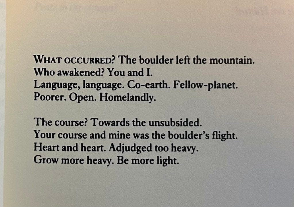 WHAT OCCURRED? The boulder left the mountain.
Who awakened? You and I.
Language, language. Co-earth. Fellow-planet.
Poorer. Open. Homelandly.

The course? Towards the unsubsided.
Your course and mine was the boulder’s flight.
Heart and heart. Adjudged too heavy.
Grow more heavy. Be more light.