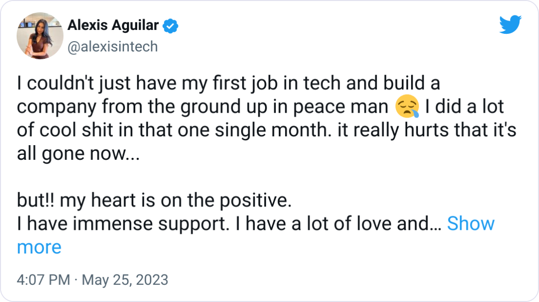 Alexis Aguilar @alexisintech I couldn't just have my first job in tech and build a company from the ground up in peace man 😪 I did a lot of cool shit in that one single month. it really hurts that it's all gone now...  but!! my heart is on the positive. I have immense support. I have a lot of love and talent to give. I will continue building, learning, frolicking, and giggling.