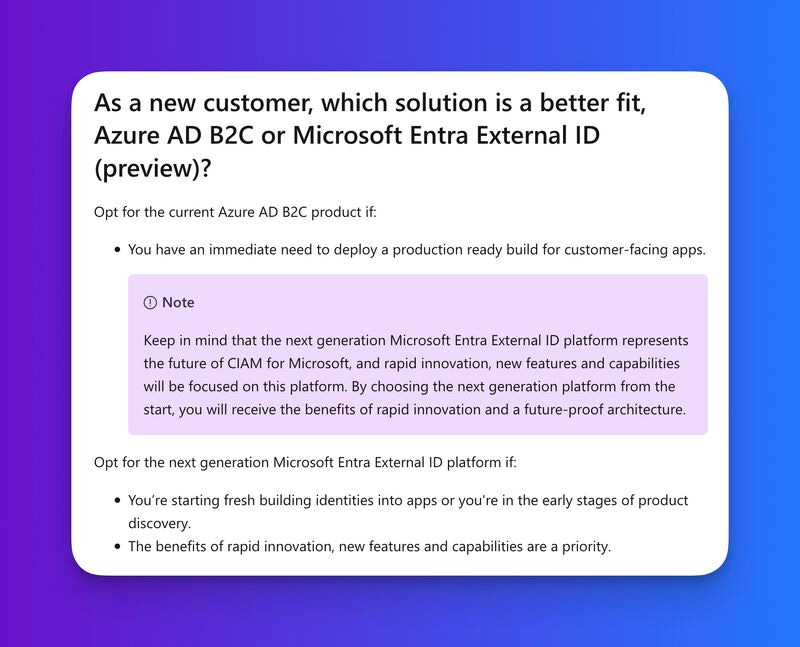 As a new customer, which solution is a better fit, Azure AD B2C or Microsoft Entra External ID (preview)?
Opt for the current Azure AD B2C product if:

You have an immediate need to deploy a production ready build for customer-facing apps.

 Note

Keep in mind that the next generation Microsoft Entra External ID platform represents the future of CIAM for Microsoft, and rapid innovation, new features and capabilities will be focused on this platform. By choosing the next generation platform from the start, you will receive the benefits of rapid innovation and a future-proof architecture.

Opt for the next generation Microsoft Entra External ID platform if:

You’re starting fresh building identities into apps or you're in the early stages of product discovery.
The benefits of rapid innovation, new features and capabilities are a priority.

