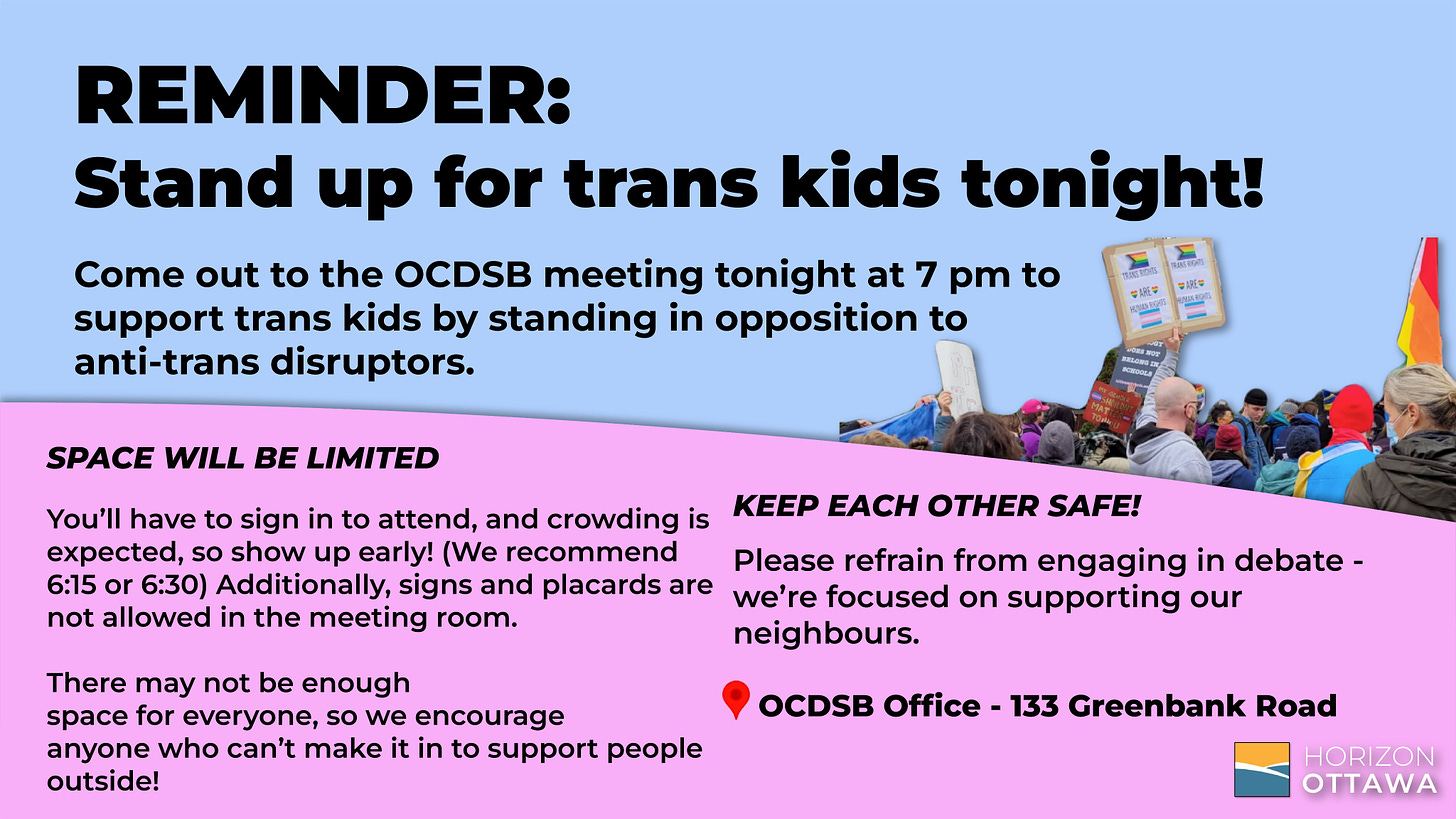 REMINDER: 
Stand up for trans kids tonight!

Come out to the OCDSB meeting tonight at 7 pm to support trans kids by standing in opposition to anti-trans disruptors. Crowding is expected, so show up early!

Location: OCDSB Office - 133 Greenbank Road
	

SPACE WILL BE LIMITED

You’ll have to sign in to attend so show up early! (We recommend 6:15 or 6:30) Additionally, signs and placards are not allowed in the meeting room.

There may not be enough space for everyone, so we encourage anyone who can’t make it in to support people outside!

KEEP EACH OTHER SAFE!

Please refrain from engaging in debate - we’re focused on supporting our neighbours. 
