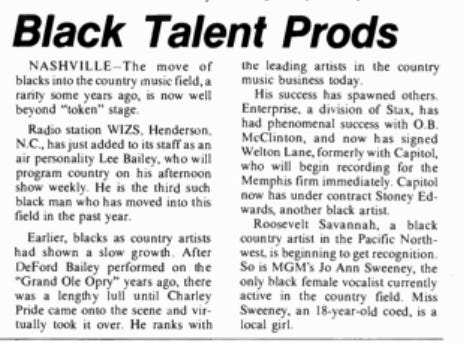 BLACK TALENT PRODS: NASHVILLE- The move of Blacks into the country music field, a rarity some years ago, is now well beyond the "token" stage. Radio station WIZS, Henderson, N.C., has just added to its staff as an air personality Lee Bailey, who will program country on his afternoon show weekly. He is the third such Black man who has moved into this field in the past year. Earlier, Blacks as country artists had shown a slow growth. After DeFord Bailey performed on the Grand Ole Opry years ago, there was a lengthy lull until Charley Pride came onto the scene and virtually took it over. He ranks with the leading artists in the country music business today. His success has spawned others. Enterprise, a division of Stax, has had phenomenal success with O.B. McClinton and has now signed Welton Lane, formerly with Capitol, who will begin recording for the Memphis firm immediately. Capitol now has under contract Stoney Edwards, another Black artist. Roosevelt Savannah, a Black country artist from the Pacific Northwest, is beginning to get recognition. So is MGM's Jo Ann Sweeney, the only Black female vocalist currently active in the country field. Miss Sweeney, an 18-year-old co-ed, is a local girl.