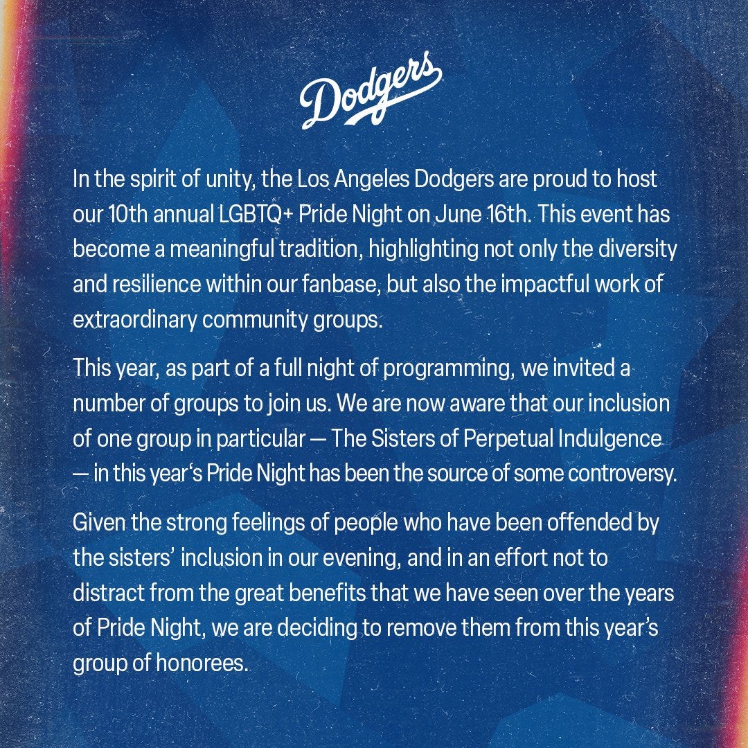 Los Angeles Dodgers Statement:
 
In the spirit of unity, the Los Angeles Dodgers are proud to host our 10th annual LGBTQ+ Pride Night on June 16th. This event has become a meaningful tradition, highlighting not only the diversity and resilience within our fanbase, but also the impactful work of extraordinary community groups.
 
This year, as part of a full night of programming, we invited a number of groups to join us. We are now aware that our inclusion of one group in particular - The Sisters of Perpetual Indulgence - in this year‘s pride night has been the source of some controversy. 
 
Given the strong feelings of people who have been offended by the sisters’ inclusion in our evening, and in an effort not to distract from the great benefits that we have seen over the years of Pride Night, we are deciding to remove them from this year’s group of honorees.