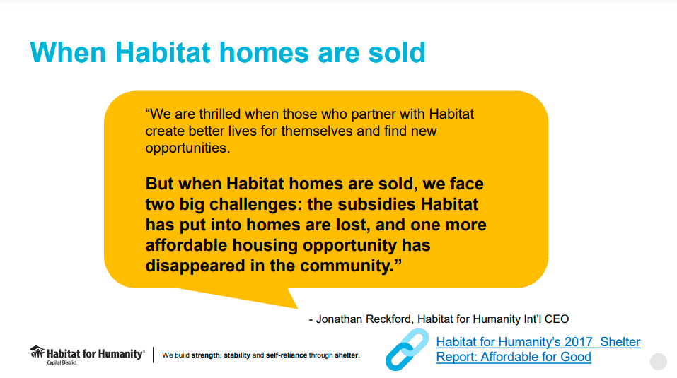 "When Habitat homes are sold, we face two big challenges: the subsidies Habitat has put into homes are lost, and one more affordable housing opportunity has disappeared in the community." - Jonathan Reckford, Habitat for Humanity International CEO
