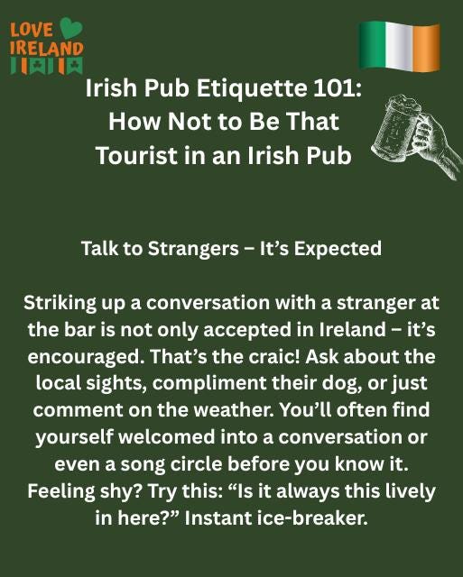 May be an image of drink and text that says "LOVE IRELAND 川和肉 Irish Pub Etiquette 101: How Not to Be That Tourist in an Irish Pub Talk to Strangers It's Expected Striking up a conversation with a stranger at the bar is not only accepted in Ireland Ireland-it' it's encouraged. That's the craic! Ask about the local sights, compliment their dog, or just comment on the weather. You'll often find yourself welcomed into a conversation or even a song circle before you know it. Feeling shy? Try this: "Is it always this lively in here?" Instant ice-breaker."