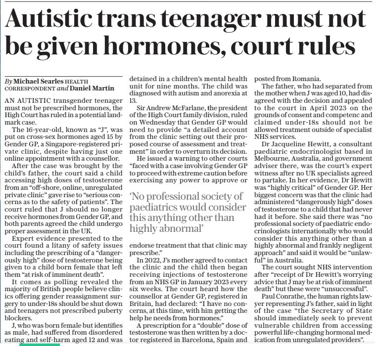 Autistic trans teenager must not be given hormones, court rules The Daily Telegraph2 May 2024By Michael Searles health correspondent and Daniel Martin AN AUTISTIC transgender teenager must not be prescribed hormones, the High Court has ruled in a potential landmark case. The 16-year-old, known as “J”, was put on cross-sex hormones aged 15 by Gender GP, a Singapore-registered private clinic, despite having just one online appointment with a counsellor. After the case was brought by the child’s father, the court said a child accessing high doses of testosterone from an “off-shore, online, unregulated private clinic” gave rise to “serious concerns as to the safety of patients”. The court ruled that J should no longer receive hormones from Gender GP, and both parents agreed the child undergo proper assessment in the UK. Expert evidence presented to the court found a litany of safety issues including the prescribing of a “dangerously high” dose of testosterone being given to a child born female that left them “at risk of imminent death”. It comes as polling revealed the majority of British people believe clinics offering gender reassignment surgery to under-18s should be shut down and teenagers not prescribed puberty blockers. J, who was born female but identifies as male, had suffered from disordered eating and self-harm aged 12 and was detained in a children’s mental health unit for nine months. The child was diagnosed with autism and anorexia at 13. Sir Andrew Mcfarlane, the president of the High Court family division, ruled on Wednesday that Gender GP would need to provide “a detailed account from the clinic setting out their proposed course of assessment and treatment” in order to overturn its decision. He issued a warning to other courts “faced with a case involving Gender GP to proceed with extreme caution before exercising any power to approve or endorse treatment that that clinic may prescribe.” In 2022, J’s mother agreed to contact the clinic and the child then began receiving injections of testosterone from an NHS GP in January 2023 every six weeks. The court heard how the counsellor at Gender GP, registered in Britain, had declared: “I have no concerns, at this time, with him getting the help he needs from hormones.” A prescription for a “double” dose of testosterone was then written by a doctor registered in Barcelona, Spain and posted from Romania. The father, who had separated from the mother when J was aged 10, had disagreed with the decision and appealed to the court in April 2023 on the grounds of consent and competenc and claimed under-18s should not be allowed treatment outside of specialist NHS services. Dr Jacqueline Hewitt, a consultant paediatric endocrinologist based in Melbourne, Australia, and government adviser there, was the court’s expert witness after no UK specialists agreed to partake. In her evidence, Dr Hewitt was “highly critical” of Gender GP. Her biggest concern was that the clinic had administered “dangerously high” doses of testosterone to a child that had never had it before. She said there was “no professional society of paediatric endocrinologists internationally who would consider this anything other than a highly abnormal and frankly negligent approach” and said it would be “unlawful” in Australia. The court sought NHS intervention after “receipt of Dr Hewitt’s worrying advice that J may be at risk of imminent death” but these were “unsuccessful”. Paul Conrathe, the human rights lawyer representing J’s father, said in light of the case “the Secretary of State should immediately seek to prevent vulnerable children from accessing powerful life-changing hormonal medication from unregulated providers”. ‘No professional society of paediatrics would consider this anything other than highly abnormal’ Article Name:Autistic trans teenager must not be given hormones, court rules Publication:The Daily Telegraph Author:By Michael Searles health correspondent and Daniel Martin Start Page:7 End Page:7