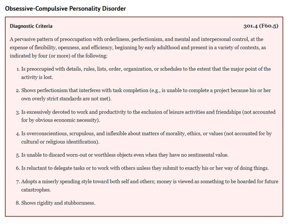 Obsessive-compulsive personality disorder diagnostic criteria:  A pervasive pattern of preoccupation with orderliness, perfectionism, and mental and interpersonal control, at the expense of flexibility, openness, and efficiency, beginning by early adulthood and present in a variety of contexts, as indicated by 4 (or more) of the following:      Is preoccupied with details, rules, lists, order, organization, or schedules to the extent that the major point of the activity is lost     Shows perfectionism that interferes with task completion (e.g. - is unable to complete a project because his or her own overly strict standards are not met)     Is excessively devoted to work and productivity to the exclusion of leisure activities and friendships (not accounted for by obvious economic necessity)     Is overconscientious, scrupulous, and inflexible about matters of morality, ethics, or values (not accounted for by cultural or religious identification)     Is unable to discard worn-out or worthless objects even when they have no sentimental value     Is reluctant to delegate tasks or to work with others unless they submit to exactly his or her way of doing things     Adopts a miserly spending style toward both self and others; money is viewed as something to be hoarded for future catastrophes     Shows rigidity and stubbornness