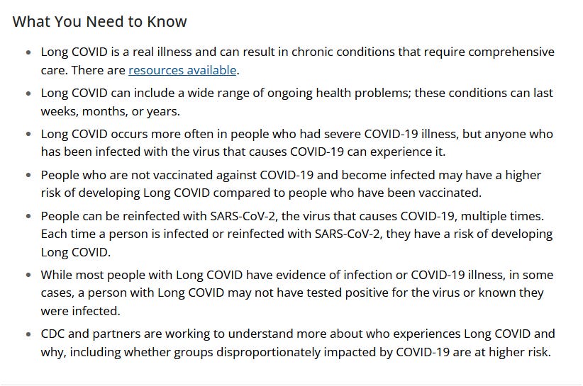 What You Need to Know      Long COVID is a real illness and can result in chronic conditions that require comprehensive care. There are resources available.     Long COVID can include a wide range of ongoing health problems; these conditions can last weeks, months, or years.     Long COVID occurs more often in people who had severe COVID-19 illness, but anyone who has been infected with the virus that causes COVID-19 can experience it.     People who are not vaccinated against COVID-19 and become infected may have a higher risk of developing Long COVID compared to people who have been vaccinated.     People can be reinfected with SARS-CoV-2, the virus that causes COVID-19, multiple times. Each time a person is infected or reinfected with SARS-CoV-2, they have a risk of developing Long COVID.     While most people with Long COVID have evidence of infection or COVID-19 illness, in some cases, a person with Long COVID may not have tested positive for the virus or known they were infected.     CDC and partners are working to understand more about who experiences Long COVID and why, including whether groups disproportionately impacted by COVID-19 are at higher risk.