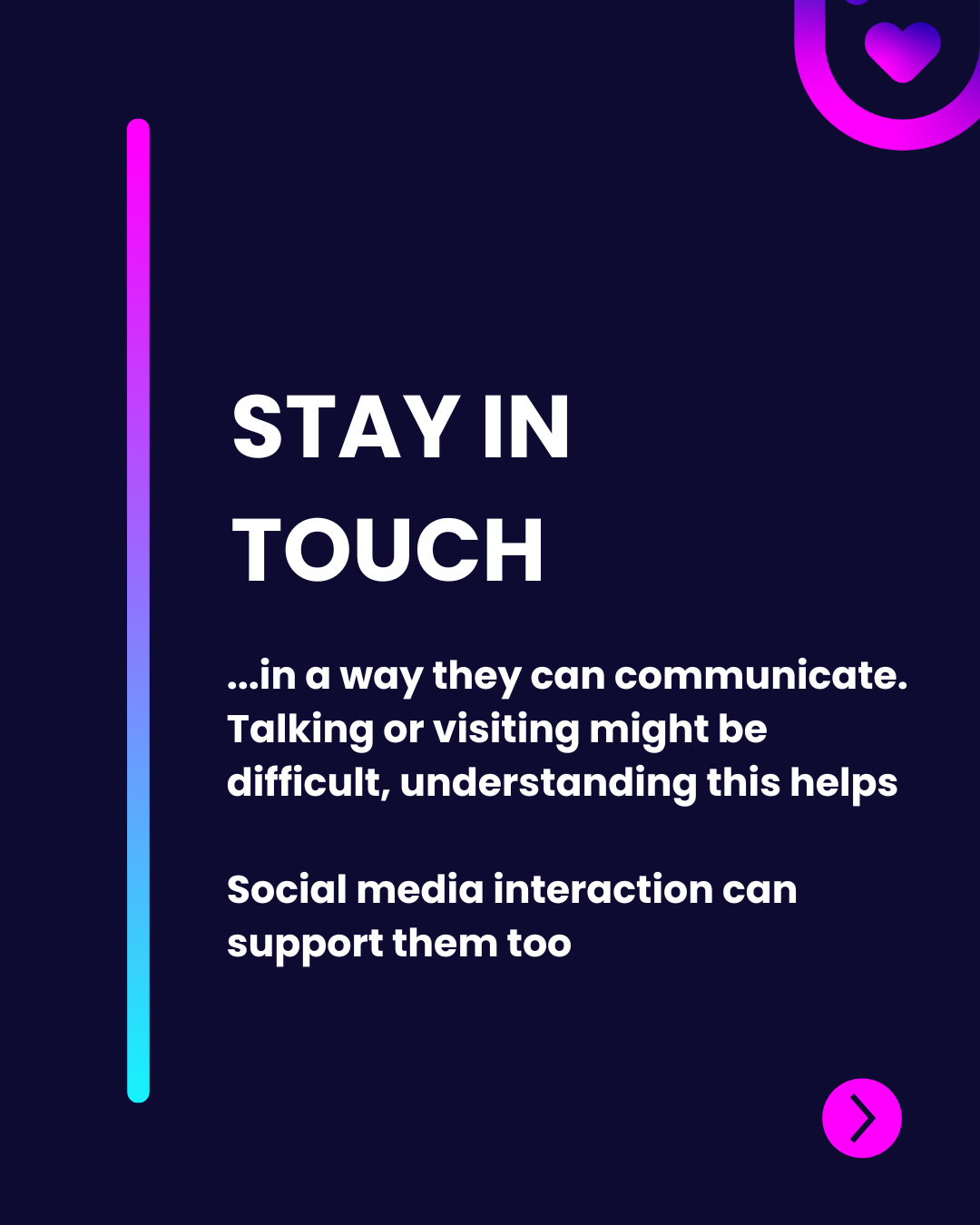 The image displays a vertical gradient line transitioning from purple to blue on the left side, against a dark background. Bold, white typography reads "STAY IN TOUCH" at the top, conveying a key message. Below this, a smaller font describes communication difficulties and the potential of social media interaction as support. A circular button with a heart icon in the top right corner, colored pink, suggests further action, while the overall layout emphasizes clarity and readability through contrasting colors and structured placement.