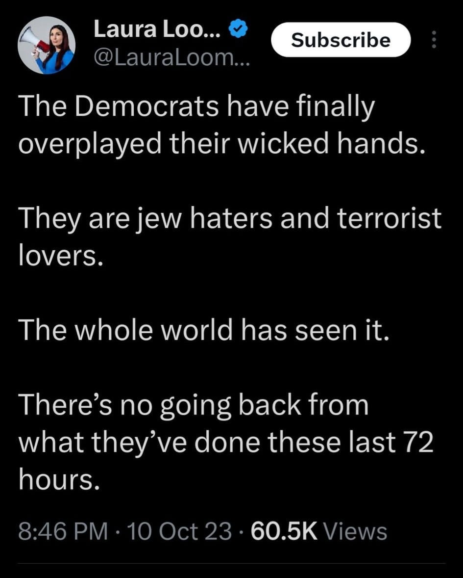 May be an image of 1 person and text that says 'Laura Loo... @LauraLoom... Subscribe The Democrats have finally overplayed their wicked hands. They are jew haters and terrorist lovers. The whole world has seen it. There's no going back from what they've done these last 72 hours. 8:46 PM 10 Oct 60.5K Views'