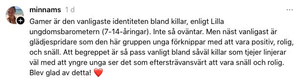 Gamer är den vanligaste identiteten bland killar, enligt Lilla ungdomsbarometern (7-14-åringar). Inte så oväntar. Men näst vanligast är glädjespridare som den här gruppen unga förknippar med att vara positiv, rolig, och snäll. Att begreppet är så pass vanligt bland såväl killar som tjejer linjerar väl med att yngre unga ser det som eftersträvansvärt att vara snäll och rolig. Blev glad av detta!