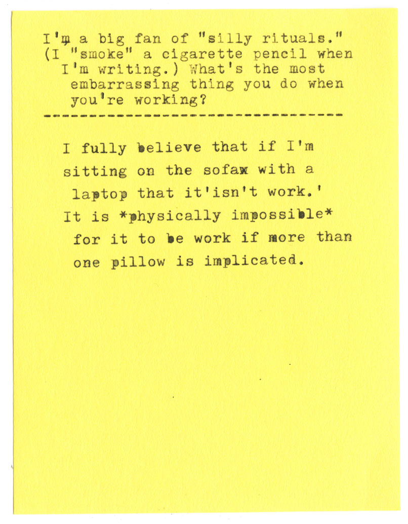 I'm a big fan of "silly rituals." (I "smoke" a cigarette pencil when I'm writing.) What's the most embarrassing thing you do when you're working?   I fully believe that if I'm sitting on the sofa with a laptop that it isn't work. It is *physically impossible* for it to be work if more than one pillow is implicated.