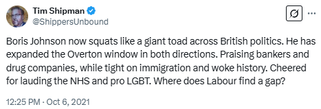 Tim Shipman: Boris Johnson now squats like a giant toad across British politics. He has expanded the Overton window in both directions. Praising bankers and drug companies, while tight on immigration and woke history. Cheered for lauding the NHS and pro LGBT. Where does Labour find a gap?