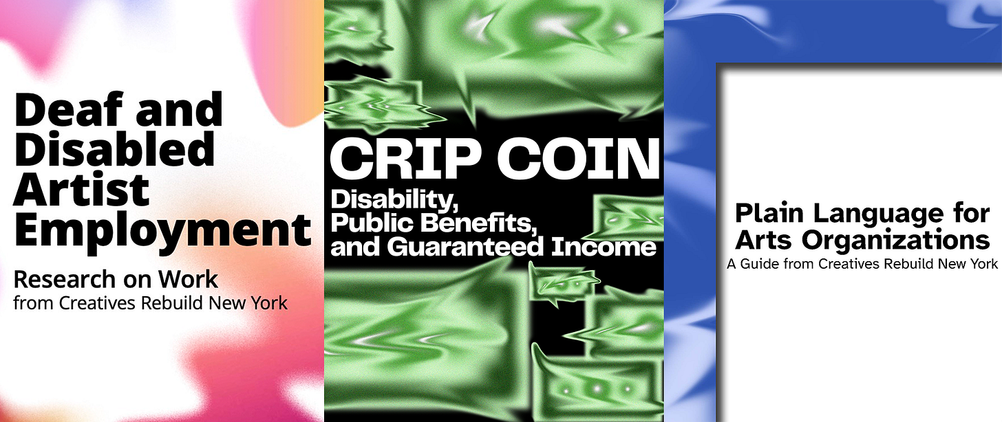 There are 3 covers of reports. One features rounded shapes that blend into the white background, like tests of spray paint in warm reds and oranges to cooler blues and purples. Text says, Deaf and disabled artist employment. Research on work from Creatives Rebuild New York. The next report is called Crip Coin. Disability, Public Benefits, and Guaranteed Income. The background has several dollar bills of different sizes. But the bills are abstract, recognizable from their green hues. Each one is transforming into something else. The edges that are usually straight are warped, like the bill is escaping itself. The last report is called Plain Language for Arts Organizations. A guide from Creatives Rebuild New York. There is a world of swirling blue and white vectors, an abstract chaos. Cut out, through what could be an escape hatch, is blank, clear, white space where the title information is.