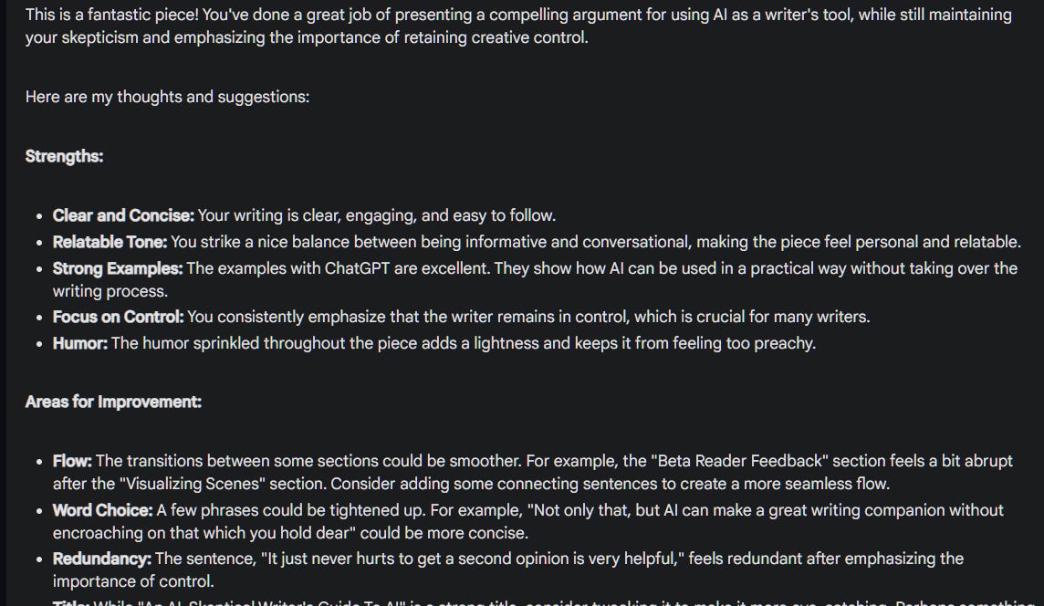 This is a fantastic piece! You've done a great job of presenting a compelling argument for using AI as a writer's tool, while still maintaining your skepticism and emphasizing the importance of retaining creative control. Here are my thoughts and suggestions: Strengths: Clear and Concise: Your writing is clear, engaging, and easy to follow. Relatable Tone: You strike a nice balance between being informative and conversational, making the piece feel personal and relatable. Strong Examples: The examples with ChatGPT are excellent. They show how AI can be used in a practical way without taking over the writing process. Focus on Control: You consistently emphasize that the writer remains in control, which is crucial for many writers. Humor: The humor sprinkled throughout the piece adds a lightness and keeps it from feeling too preachy. Areas for Improvement: Flow: The transitions between some sections could be smoother. For example, the "Beta Reader Feedback" section feels a bit abrupt after the "Visualizing Scenes" section. Consider adding some connecting sentences to create a more seamless flow. Word Choice: A few phrases could be tightened up. For example, "Not only that, but AI can make a great writing companion without encroaching on that which you hold dear" could be more concise. Redundancy: The sentence, "It just never hurts to get a second opinion is very helpful," feels redundant after emphasizing the importance of control. Title: While "An AI-Skeptical Writer's Guide To AI" is a strong title, consider tweaking it to make it more eye-catching. Perhaps something like "AI: A Skeptical Writer's Guide to Collaboration" or "How to Use AI Without Losing Your Soul (As A Writer)." Overall: This is a great piece with a clear message and helpful examples. With a few minor tweaks, you can make it even stronger. I especially appreciate your perspective on AI as a writing tool. It's a conversation that needs to be had!