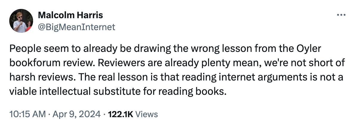 People seem to already be drawing the wrong lesson from the Oyler bookforum review. Reviewers are already plenty mean, we're not short of harsh reviews. The real lesson is that reading internet arguments is not a viable intellectual substitute for reading books.