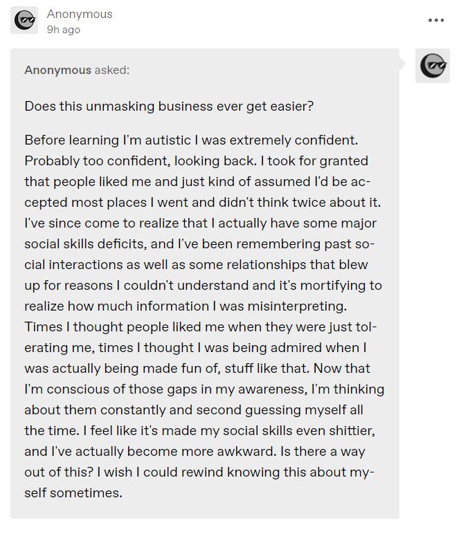 Anonymous asked:
 Does this unmasking business ever get easier?
 
 Before learning I’m autistic I was extremely confident. Probably too confident, looking back. I took for granted that people liked me and just kind of assumed I’d be accepted most places I went and didn’t think twice about it. I’ve since come to realize that I actually have some major social skills deficits, and I’ve been remembering past social interactions as well as some relationships that blew up for reasons I couldn’t unders