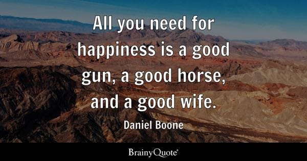 All you need for happiness is a good gun, a good horse, and a good wife. - Daniel Boone