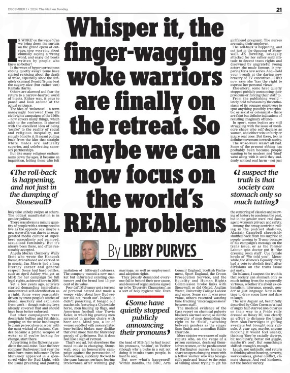 Whisper it, the finger-wagging woke warriors are finally on the retreat. So maybe we can now focus on the world’s REAL problems The Mail on Sunday1 Dec 2024By LIBBY PURVES  IS ‘WOKE’ on the wane? Can we bring down the curtain on the grand opera of outrage, stop worrying about clumsily saying a wrong word, and enjoy old books written by people who knew no better? Is the wave of hyper-correctness ebbing quietly away? Some have started rejoicing about the death of woke, especially since the definitely criminal Donald Trump beat the sugary-nice (but rather wet) Kamala Harris.  Others are alarmed and fear the return to a narrow-hearted world of bigots. Either way, it pays to pause and look around at the actual evidence.  The idea of ‘wokeness’ – a term annoyingly borrowed from US civil rights campaigns of the 1960s – now covers many things, which adds to the confusion. It started with the excellent idea of being ‘awake’ to the reality of racial and religious inequality, not smugly blind to it. It meant pulling back from the idea that straight white males are naturally superior, and celebrating samesex partnerships.  But like many religious enthusiasms down the ages, it became an inquisition, letting those who felt  The roll-back is happening, and not just in the dumping of Stonewall  holy take unholy swipes at others. The oddest manifestation is in gender politics.  There was always a minute quantity of people with a strong need to live as the opposite sex: maybe a new wave of it was due to an exaggerated media culture of superhero masculinity and primped, sexualised femininity. But it’s always been there, and often reasonably accepted.  Angela Morley (formerly Wally Stott who wrote the Hancock theme) transitioned and carried on in music; Jan Morris had a long literary career and general respect. Some had hard battles, such as April Ashley who got an MBE for her campaign for full legal rights, achieved here in 2004.  Yet, a few years ago, activists started demanding immediate, unmonitored self-identification as a right. Some were reasonably driven by trans people’s stories of abuse, mockery and exclusion from work – though existing laws already covered that and should have been better enforced.  But other campaigners were downright bullies and fetishists, jumping on the woke bandwagon to claim persecution on a par with the most wicked of racisms. Gender became a prime weapon of woke: so if you’re looking for change, start there.  Advertising is the flickering candle in the coal-mine. Take the beer company Budweiser: last year the male-born trans influencer Dylan Mulvaney appeared in a sponsored video for Bud Light, with the usual preening and pouting imitation of little-girl cuteness. The company wanted a new market but infuriated existing customers and the brand lost 13 per cent of its value.  Poor daft Mulvaney got a torrent of personal hatred and made a weepy video about how Budweiser did not ‘reach out’. Indeed, it didn’t: panicking, it banged out macho ads featuring a Clydesdale horse, men hauling up flags, and American football star Travis Kelce, in which big grunting men sprawled in garden chairs with beer cans. Mind you, a lot of women saddled with monosyllabic beer-bellied blokes may dislike that even more than the Mulvaney parody of girlishness. But it does feel like a sign of retreat.  That’s one ad, but elsewhere the mood music is changing. Stonewall, once an honourable campaign against the persecution of homosexuals, suddenly flocked to the trans banner, perhaps fearing irrelevance after winning gay marriage, as well as employment and adoption rights.  They piously demanded everyone fall in behind their new cause, and dozens of organisations signed up to be ‘Diversity Champions’, as a sort of holy hygiene rule. Even  Some have quietly stopped publicly announcing their pronouns  the head of MI6 felt he had to put his pronouns, ‘he-him’, on Twitter (though why a bloke in a suit not doing it insults trans people, is hard to see).  But now what’s happened? Within months, the BBC, Arts Council England, Scottish Parliament, Sport England, the Crown Prosecution Service, and the Equality and Human Rights Commission broke links with Stonewall: so did Ofsted, Anglian Water, University College London and more. Some say it was poor value, others resented wasting time tracking ‘microaggressions’ between staff.  The medical evidence of the Cass report on chemical puberty blockers alarmed some; so did the absurdity of men demanding the right to be ‘fluid’, switching between genders as the singer Sam Smith and comedian Eddie Izzard do.  More sinister were cases of male rapists who, on the verge of a prison sentence, declared themselves women, or the predicament of Darlington nurses having to share an open changing room with a fellow worker who was biologically male and ‘intact’ to the point of talking about trying to get his girlfriend pregnant. The nurses are suing their employer.  The roll-back is happening, and not just in the dumping of Stonewall. JK Rowling, savagely attacked for her rather mild attitude to decent trans rights and disowned by ungrateful young actors she made famous, is preparing for a new series. And – hold your breath at the daring new bravery of TV executives – HBO now says she ‘has the right to express her personal views’.  Elsewhere, some have quietly stopped publicly announcing their pronouns or forcing their staff to.  From the publishing world – lately held to ransom by the enthusiasm of its younger employees to spot anything possibly transphobic or sexist or colonialist – there are faint but definite indications of resisting imaginary offence.  In sport, some bodies are still struggling with the issue of mediocre chaps who self-declare as women, and either win unfairly or injure real ones. But there, too, is definite movement towards sanity.  The woke-wave wasn’t all bad. Some of the present ebbing has probably been because people wanting to be modern and ‘kind’ went along with it until they suddenly noticed real harm – not just  I suspect the truth is that society can stomach only so much tutting  the censoring of classics and skewing of history to condemn the past, but in the gender wars’ real damage to women’s privacy and safety.  Among the smug-centrists rolling in the podcast shallows, Alastair Campbell sheepishly shuffled back from his surprise at people turning to Trump because of his campaign’s message on the trans issue, or as the former Labour spin doctor put it: ‘the dressing room stuff’. Cue female howls of ‘We told you!’. Meanwhile, the Women’s Equality Party had a vote to abolish itself after divisions on the trans issue got nasty.  On balance, I suspect the truth is that society can stomach only so much tutting from the supposedly virtuous, whether it’s about ex-colonialism, tolerance, creeds, gender or just language. Now is the time to draw some lines and dare to laugh.  The new Jaguar ad, beautifully described by Giles Coren as ‘a load of angry half-starved non-binaries on their way to a Pride rally dressed as Boney M’, was clearly an effort to distance the brand from Alan Partridges in golfing sweaters but brought only ridicule. A year ago, maybe, anyone mocking it would feel uneasy, thinking ‘they’re racially diverse, bit non-binary, better not giggle, maybe it’s cool’. But something’s shifted: enough’s enough.  Laugh, not unkindly, and return to thinking about housing, poverty, worklessness, global conflict, climate change. And real kindness, not the forced variety.  Article Name:Whisper it, the finger-wagging woke warriors are finally on the retreat. So maybe we can now focus on the world’s REAL problems Publication:The Mail on Sunday Author:By LIBBY PURVES Start Page:21 End Page:21