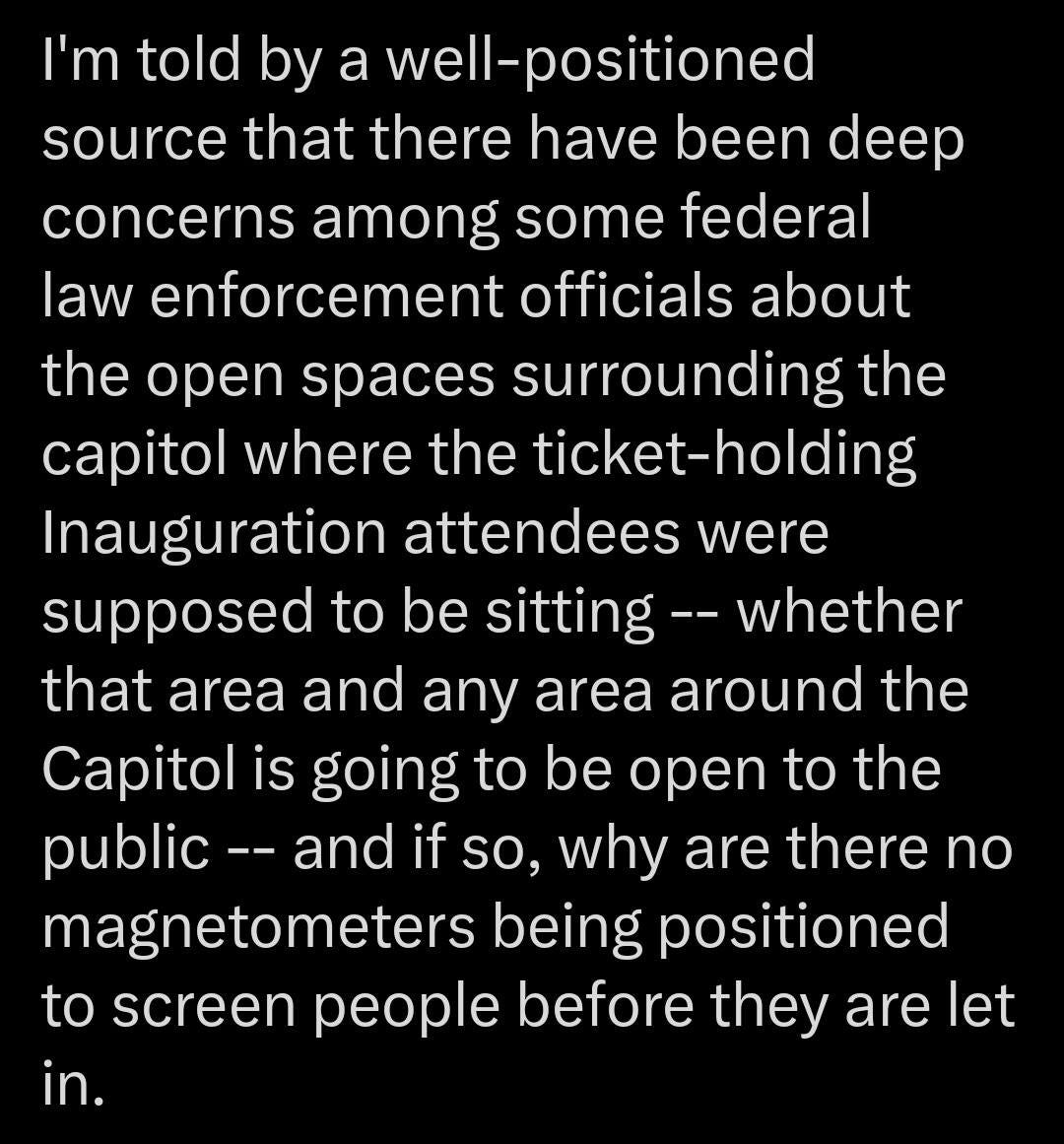 May be an image of text that says 'I'm told by a well-positioned source that there have been deep concerns among some federal law enforcement officials about the open spaces surrounding the capitol where the ticket-holding ticket Inauguration attendees were supposed to be sitting- -whether that area and any area around the Capitol is going to be open to the public and if so, why are there no magnetometers being positioned to screen people before they are let in.'