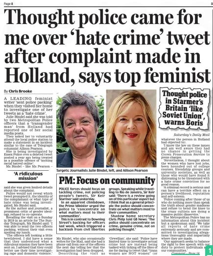 Thought police came for me over ‘hate crime’ tweet af ter complaint made in Holland, says top feminist Daily Mail18 Nov 2024By Chris Brooke  Saturday’s Daily Mail A LEADING feminist writer ‘sent police packing’ when they visited her home to investigate one of her tweets as a ‘hate crime’.  Julie Bindel said she was told by two Metropolitan Police officers that a ‘transgender man’ from Holland had reported one of her social media posts.  They asked her to voluntarily attend the local police station to make a statement in an incident similar to the case of Telegraph columnist Allison Pearson.  She is being investigated by Essex Police over a deleted tweet posted a year ago being treated as a possible offence of ‘inciting racial hatred online’.  Ms Bindel – like Ms Pearson – said she was given limited details about the complaint.  Police would not reveal which tweet prompted it, the identity of the complainant or what type of hate crime was being investigated, Ms Bindel said.  So the author and journalist, a prominent critic of gender ideology, refused to co-operate.  Recalling the visit on a Sunday in 2019 in an article for The Sunday Telegraph, Ms Bindel said: ‘I was able to send the two officers packing, without their visit even spoiling my lunch.  ‘The officers left looking a little bewildered. I did have a sense that they understood what a ridiculous mission they have been sent on. I advised that they could better use their time investigating rape and domestic violence.’  Ms Bindel, who also occasionally writes for the Mail, said she had a phone call from one of the officers the next day telling her that the investigation had been dropped.  Describing the visit as ‘Orwellian’, she said: ‘Police have limited time to investigate actual crime but are instead being tasked with ticking off the likes of me for daring to tweet that “trans women are NOT women” (or whatever the person in Holland had objected to).  ‘I know the law on these issues and am well aware they had no chance in getting the Crown Prosecution Service to press charges.  ‘Nevertheless, I thought about the women who have lost jobs, been hounded out of college courses, friendship groups and university societies, as well as those who would have found it distressing to be threatened with a hate crime conviction for no good reason.  ‘A criminal record is serious and can have a terrible effect on a person’s livelihood, reputation and self-esteem.  ‘Police coming after those of us who do nothing more than speak the truth about gender madness and refuse to bend the knee to the crazy cultists are doing a massive public disservice.’  The Metropolitan Police has no information about this incident but a spokesman said: ‘We take all reports of hate crime extremely seriously and are committed to investigating allegations thoroughly and impartially where they are made.  ‘Our approach seeks to balance the right to free speech with our duty to protect individuals and our communities.’  ‘A ridiculous mission’  JULIE Bindel, the indomitable feminist campaigner, is the latest prominent figure to tell of having been questioned by police over an alleged hate crime.  The allegation related to one of her tweets, but in a Kafka-esque twist, she was not told which one. Equally bizarrely, the complaint was said to have come from a transgender man in Holland.  She assumed the accusation was one of ‘transphobia’, because of her often-stated view that trans women shouldn’t be allowed access to female-only spaces – a view held by much of the population.  Regardless of its dubious legal merits, it’s hard to see what jurisdiction the Metropolitan Police thought they had in this case. But it’s far from an isolated example of what looks like blatant overreach.  Journalist Allison Pearson is being investigated by Essex Police for allegedly inciting racial hatred in a tweet she deleted many months ago.  She had re-tweeted a snap of officers standing with flag-carrying Muslims, ostensibly in London. She remarked that police were happy to pose with ‘Jew-haters’ but not the British Friends of Israel.  It turned out the picture had been taken in Manchester and that the flag-wavers were protesting about events in Pakistan rather than Gaza, so the tweet does appear to have contained inaccuracies. It may also have been seen by some as offensive. But was it really criminal? And did it merit the setting up of a ‘Gold group’, usually used to deal with major crimes, to investigate it?  Metropolitan Police Commissioner Sir Mark Rowley warned last week that his force faces ‘eye-watering’ cuts because of a funding shortfall.  He and other chief constables may find a more sympathetic hearing to their pleas for more cash if they stopped wasting precious resources on hare-brained cases like these.  This is a country built on principles of individual liberty and freedom of expression. The police are there to uphold them – not collude with those trying to crush them.  Article Name:Thought police came for me over ‘hate crime’ tweet af ter complaint made in Holland, says top feminist Publication:Daily Mail Author:By Chris Brooke Start Page:8 End Page:8