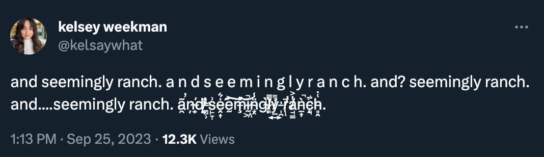 Kelsey Weekman (getting increasingly Zalgoed-out): “and seemingly ranch. a n d s e e m i n g l y r a n c h. and? seemingly ranch. and....seemingly ranch. ã̶̯̕ņ̴̟̕d̷̛̰̦̈́ ̶̻̹͊s̵̙̞͗ḙ̴͎̇͛ḛ̵͐͠m̶̧̊͝ḭ̴͖̚n̴̡͓̈̾g̴̜̏̏l̸͈̿ỷ̸̲͍͌ ̶̩̯̉ṛ̸̢̅̕a̸̘̳̔͐ǹ̶̲͎̚c̵̨̘͋h̵͈̭͑̇.”