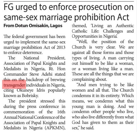 FG urged to enforce prosecution on same-sex marriage prohibition Act Daily Trust19 Nov 2024From Dotun Omisakin, Lagos The federal government has been urged to implement the same-sex marriage prohibition Act of 2013 to enforce deterrence.  The National President, Association of Papal Knights and Medalists in Nigeria, Rt. Hon Commander Steve Adehi stated this on the backdrop of brewing transgender individuals in Nigeria, citing Okuneye Idris popularly known as Bobrisky.  The president stressed this during the press conference in commemoration of the 16th Annual National Conference of the Association of Papal Knights and Medalists in Nigeria (APKMN), themed, ‘Living an Authentic Catholic Life: Challenges and Opportunities in Nigeria’.  “Well, the position of the Church is very clear. We are against all those forms and those types of living. A man carrying out himself to be like a woman, or a woman living like a man. These are all the things that we are complaining about.  “And men trying to be like women and all that. The Church condemns it in its entirety. Which means, we condemn what this young man is doing. And we condemn other people who live, who also live differently from what God has given to them as their sex,” he said.  Article Name:FG urged to enforce prosecution on same-sex marriage prohibition Act Publication:Daily Trust Author:From Dotun Omisakin, Lagos Start Page:45 End Page:45