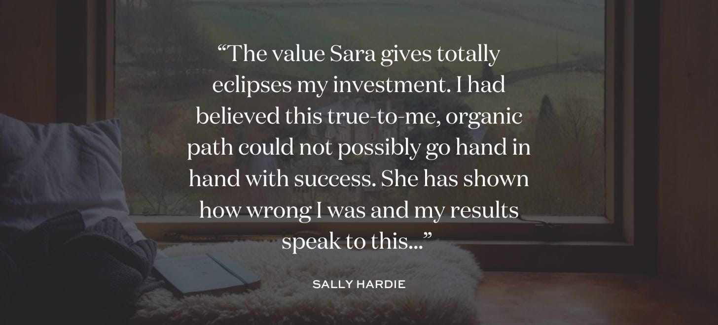“The value Sara gives totally eclipses my investment. I had believed this true-to-me, organic path could not possibly go hand in hand with success. She has shown how wrong I was and my results speak to this...” Sally Hardie