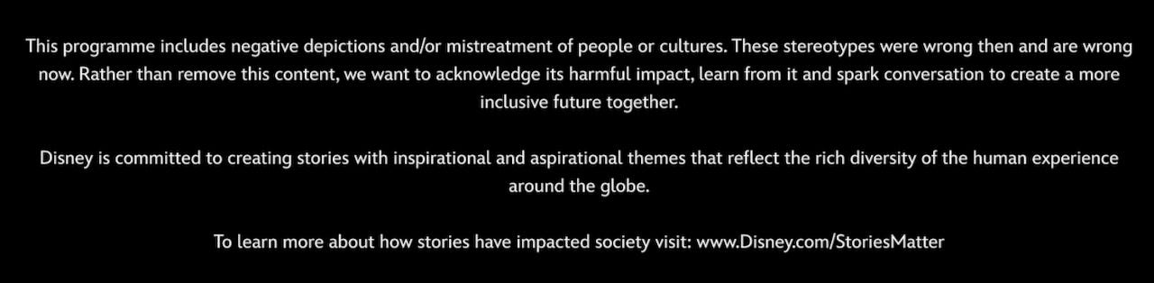 Text displayed before movies with content considered racist on the Disney+ streaming service: This programme includes negative depictions and/or mistreatment of people or cultures. These stereotypes were wrong then and are wrong now. Rather than remove this content, we want to acknowledge its harmful impact, learn from it and spark conversation to create a more inclusive future together. Disney is committed to creating stories with inspirational and aspirational themes that reflect the rich diversity of the human experience around the globe. To learn more about how stories have impacted society visit: www.Disney.com/StoriesMatter