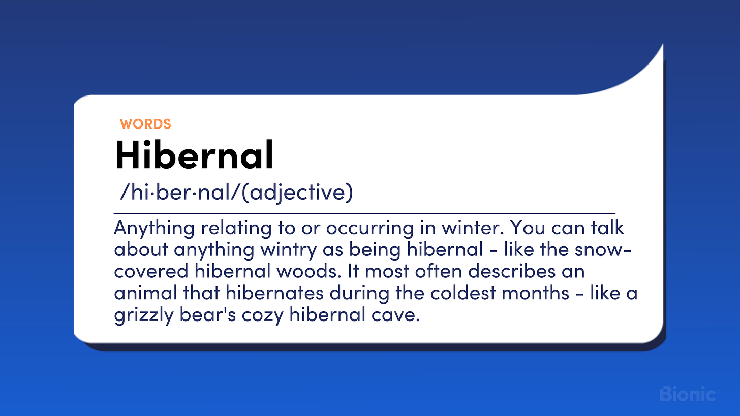 Hibernal. Adjective. Anything relating to or occurring in winter. You can talk about anything wintry as being hibernal - like the snow-covered hibernal woods. It most often describes an animal that hibernates during the coldest months - like a grizzly bear's cozy hibernal cave.