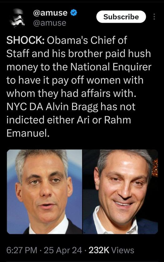 May be an image of 2 people and text that says '@amuse @amuse Subscribe SHOCK: Obama's Chief of Staff and his brother paid hush money to the National Enquirer to have it pay off women with whom they had affairs with. NYC DA Alvin Bragg has has not indicted either Ari or Rahm Emanuel. 6:27 6:27PM PM 25Apr24 6:27PM.25Apr24-232KView 25 Apr 24 232K 232KViews Views'