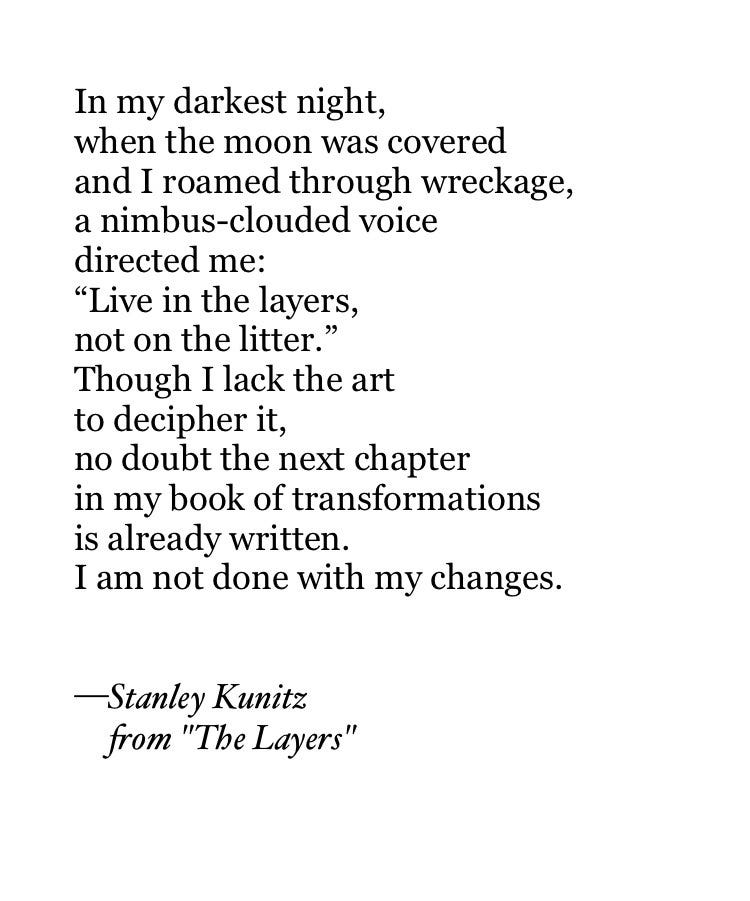 In my darkest night,
when the moon was covered
and I roamed through wreckage,
a nimbus-clouded voice
directed me:
“Live in the layers,
not on the litter.”
Though I lack the art
to decipher it,
no doubt the next chapter
in my book of transformations
is already written.
I am not done with my changes.


—Stanley Kunitz
     from "The Layers"