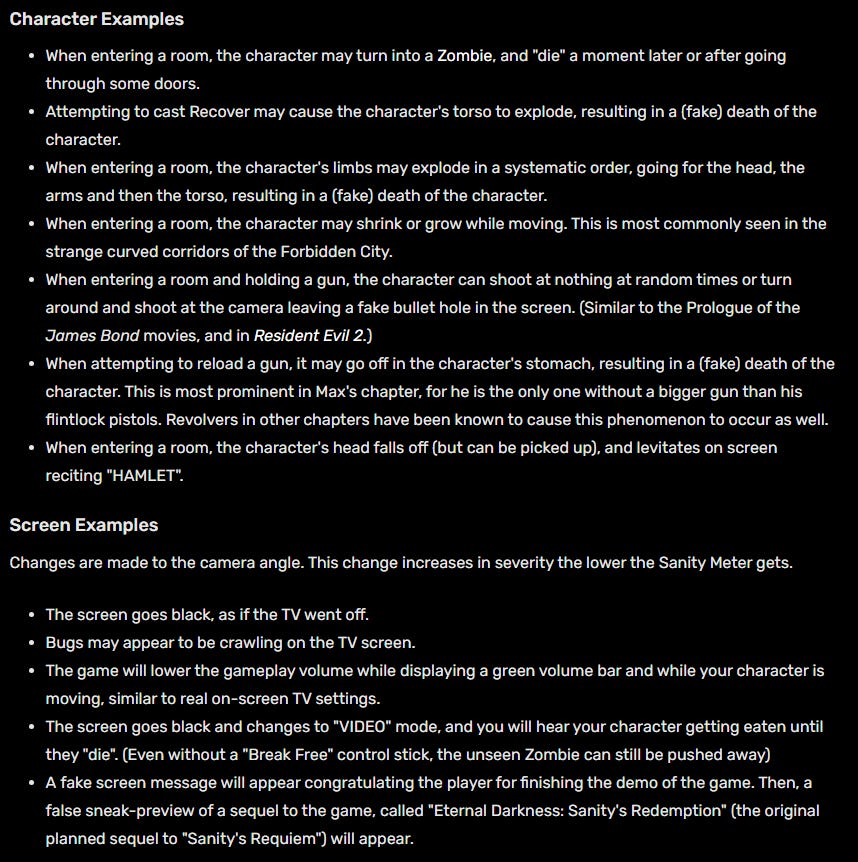 The effects come in several varieties, sometimes affecting the screen, character, or environment.  Character Examples When entering a room, the character may turn into a Zombie, and "die" a moment later or after going through some doors. Attempting to cast Recover may cause the character's torso to explode, resulting in a (fake) death of the character. When entering a room, the character's limbs may explode in a systematic order, going for the head, the arms and then the torso, resulting in a (fake) death of the character. When entering a room, the character may shrink or grow while moving. This is most commonly seen in the strange curved corridors of the Forbidden City. When entering a room and holding a gun, the character can shoot at nothing at random times or turn around and shoot at the camera leaving a fake bullet hole in the screen. (Similar to the Prologue of the James Bond movies, and in Resident Evil 2.) When attempting to reload a gun, it may go off in the character's stomach, resulting in a (fake) death of the character. This is most prominent in Max's chapter, for he is the only one without a bigger gun than his flintlock pistols. Revolvers in other chapters have been known to cause this phenomenon to occur as well. When entering a room, the character's head falls off (but can be picked up), and levitates on screen reciting "HAMLET". Screen Examples Changes are made to the camera angle. This change increases in severity the lower the Sanity Meter gets.  The screen goes black, as if the TV went off. Bugs may appear to be crawling on the TV screen. The game will lower the gameplay volume while displaying a green volume bar and while your character is moving, similar to real on-screen TV settings. The screen goes black and changes to "VIDEO" mode, and you will hear your character getting eaten until they "die". (Even without a "Break Free" control stick, the unseen Zombie can still be pushed away) A fake screen message will appear congratulating the player for finishing the demo of the game. Then, a false sneak-preview of a sequel to the game, called "Eternal Darkness: Sanity's Redemption" (the original planned sequel to "Sanity's Requiem") will appear. Coincidentally, a spiritual sequel to the Eternal Darkness intellectual property would be announced, yet never produced due to failing to acquire funding 12 years later; "Shadow of the Eternals". Upon saving your game, a message will say, "Are you sure you want to delete all of your Saved Games?" Regardless of your choice, the saved files will be "deleted". A "Blue Screen of Death" system error will appear. The game will pretend to reset and you will see the image when you usually start up or reset the game on your console, quoting the game's intro sequence Edgar Allan Poe's "The Raven" in Edward Roivas' voice. When the controller is left idle long enough, a still "screensaver" shot of Pious will appear on the screen until a button is pressed. When you open your inventory screen, your entire inventory spaces appears empty. When entering a room, the game will suppress all inputs and give it a fake "controller disconnected" error message while many zombies attack the player. The camera begins leaning at a Dutch angle as the Sanity Meter lowers. Occasionally while leaning heavily the camera will jitter, as if attempting to right itself.