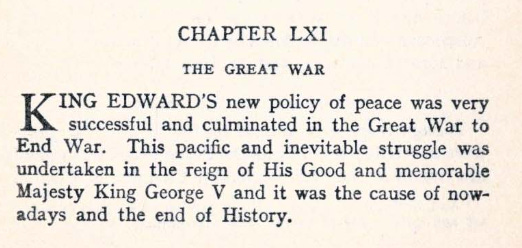 CHAPTER 61  The Great War  KING Edward's new policy of peace was very successful and culminated in the Great War to End War. This pacific and inevitable struggle was undertaken in the reign of His Good and memorable Majesty King George V and it was the cause of nowadays and the end of History.