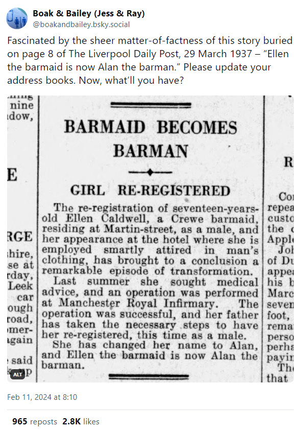 A social media post which opens with us saying: "Fascinated by the sheer matter-of-factness of this story buried on page 8 of The Liverpool Daily Post, 29 March 1937 – “Ellen the barmaid is now Alan the barman.” Please update your address books. Now, what’ll you have?" The attached image is a newspaper clipping that reads: "BARMAID BECOMES BARMAN – GIRL RE-REGISTERED. The re-registration of seventeen-years-old Ellen Caldwell, a Crewe barmaid residing at Martin-street, as a male and her appearance at the hotel where she is employed smartly attired in man’s clothing has brought to a conclusion a remarkable episode of transformation. Last summer she sought medical advice and an operation was performed at Manchester Royal Infirmary. The operation was successful and her father has taken the necessary steps to have her re-registered this time as a male. She has changed her name to Alan and Ellen the barmaid is now Alan the barman."