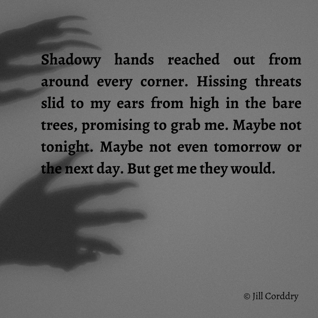 Image has a gray background, with shadowy spooky clawed hands reaching out from the left. In black text are the words: Shadowy hands reached out from around every corner. Hissing threats slid to my ears from high in the bare trees, promising to grab me. Maybe not tonight. Maybe not even tomorrow or the next day. But get me they would. Text is from Against the Wind: Almost Like Magic, book 2, by Jill Corddry