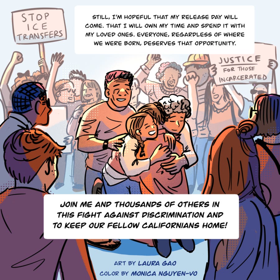 An illustration shows a crowd of people, some of them holding signs and raising their hands and fists in the air. The signs say, "Stop ICE transfers" and "Justice for those incarcerated." In the center, the foreground shows a family that includes an elder and child hugging a man as they smile and cry. Text in a box continues Vyseth's thoughts and reads, "Still, I’m hopeful that my release day will come, that I will own my time and spend it with my loved ones. Everyone, regardless of where we were born, deserves that opportunity.  Join me and thousands of others in this fight against discrimination and to keep our fellow Californians home."