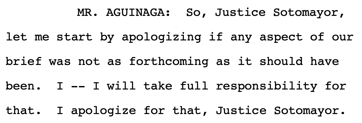 MR. AGUINAGA: So, Justice Sotomayor, let me start by apologizing if any aspect of our brief was not as forthcoming as it should have been. I -- I will take full responsibility for that. I apologize for that, Justice Sotomayor.