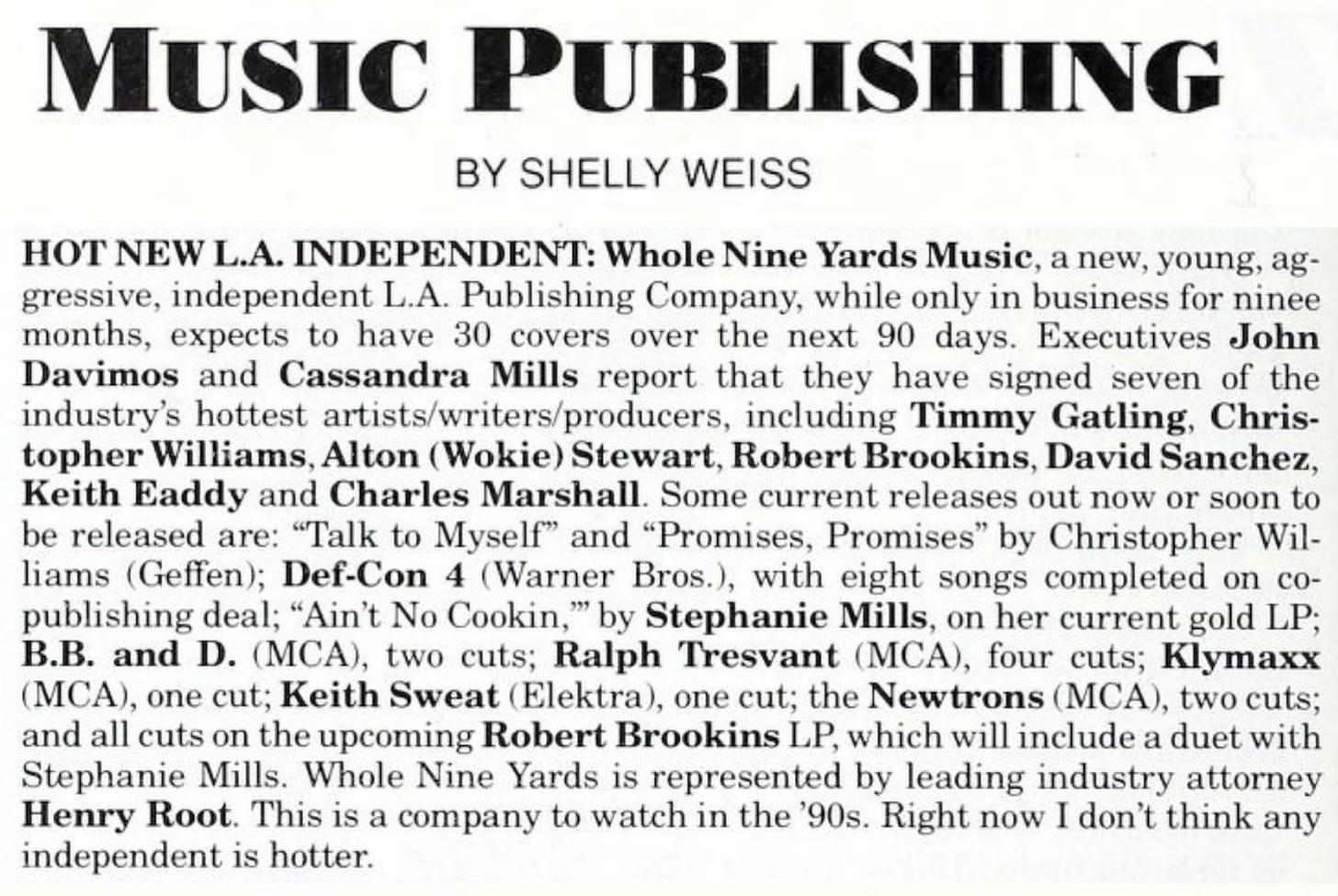 HOT NEW L.A. INDEPENDENT: Whole Nine Yards Music, a new, young, aggressive, independent L.A. Publishing Company, while only in business for ninee months, expects to have 30 covers over the next 90 days. Executives John Davimos and Cassandra Mills report that they have signed seven of the industry’s hottest artists/writers/producers, including Timmy Gatling, Christopher Williams, Alton (Wokie) Stewart, Robert Brookins, David Sanchez, Keith Eaddy and Charles Marshall. Some current releases out now or soon to be released are: “Talk to Myself’ and "Promises, Promises” by Christopher Williams (Geffen); Def-Con 4 (Warner Bros.), with eight songs completed on copublishing deal; “Ain’t No Cookin,’” by Stephanie Mills, on her current gold LP; B.B. and D. (MCA), two cuts; Ralph Tresvant (MCA), four cuts; Klymaxx (MCA), one cut; Keith Sweat (Elektra), one cut; the Newtrons (MCA), two cuts; and all cuts on the upcoming Robert Brookins LP, which will include a duet with Stephanie Mills. Whole Nine Yards is represented by leading industry attorney Henry Root. This is a company to watch in the ’90s. Right now I don’t think any independent is hotter.