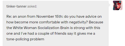 Re: an anon from November 15th: do you have advice on how become more comfortable with negativity? Because the White Woman Socialization Brain is strong with this one and I've had a couple of friends say it gives me a tone-policing problem